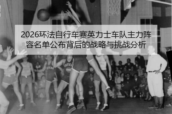 2026环法自行车赛英力士车队主力阵容名单公布背后的战略与挑战分析